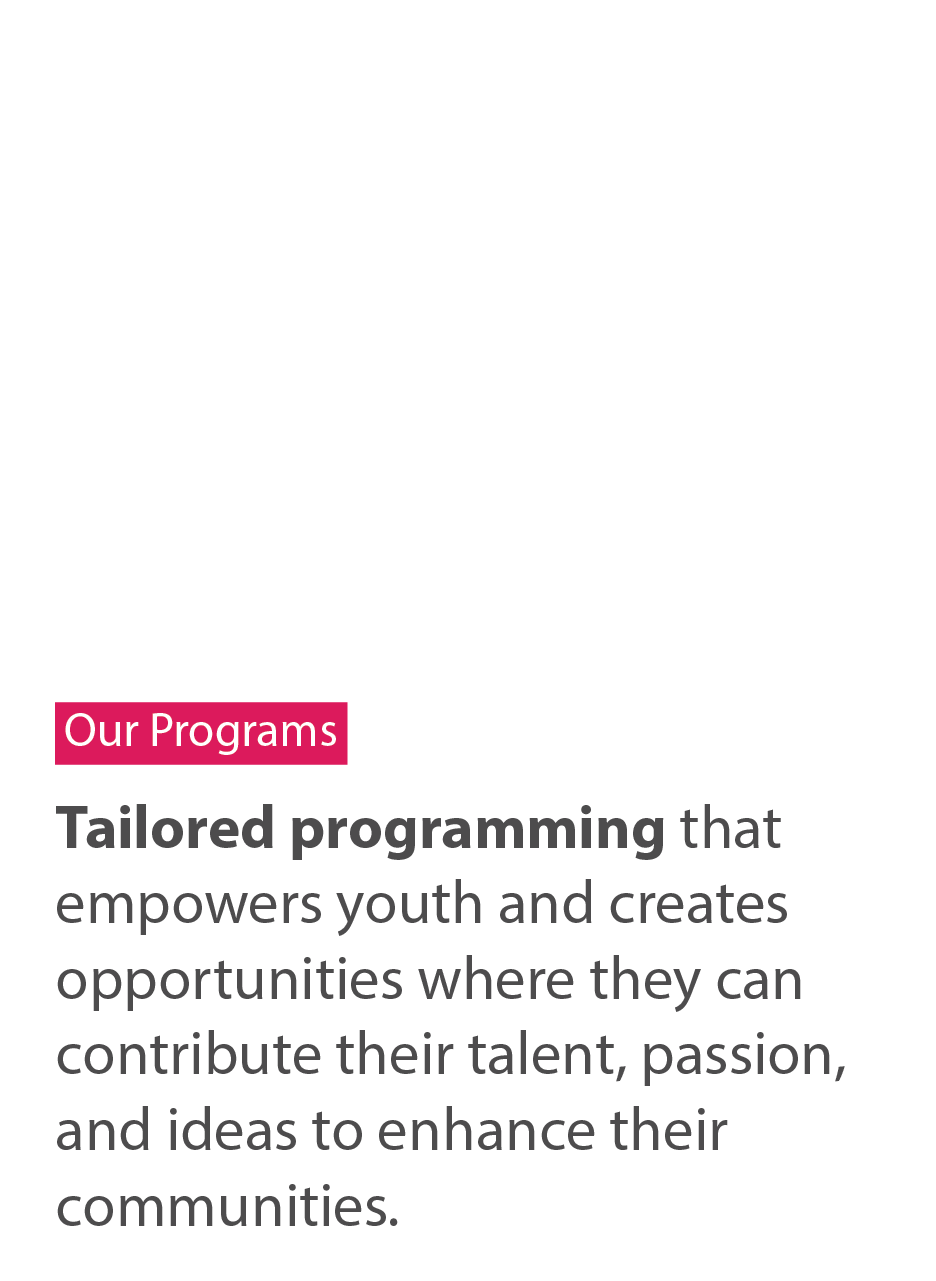 Our programs. Tailored programming that empowers youth and creates opportunities where they can contribute their talent, passion, and ideas to enhance their communities.